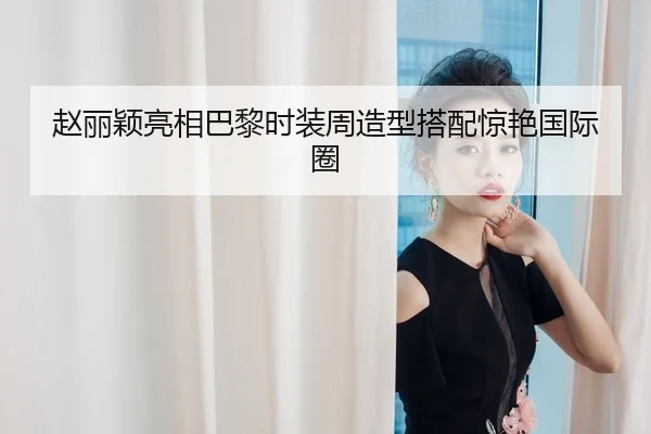 赵丽颖亮相巴黎时装周造型搭配惊艳国际圈